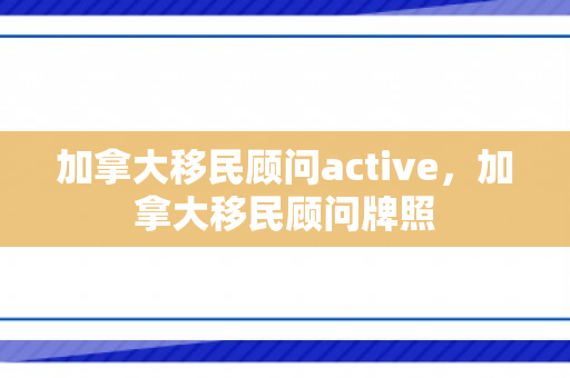 加拿大移民顾问active，加拿大移民顾问牌照