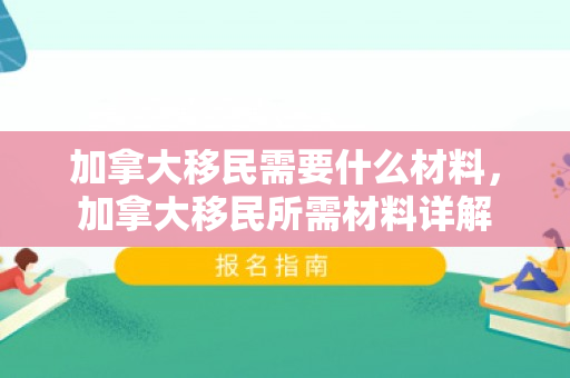 加拿大移民需要什么材料，加拿大移民所需材料详解