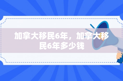 加拿大移民6年，加拿大移民6年多少钱