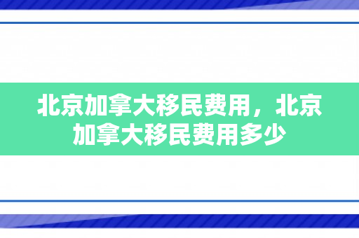 北京加拿大移民费用，北京加拿大移民费用多少