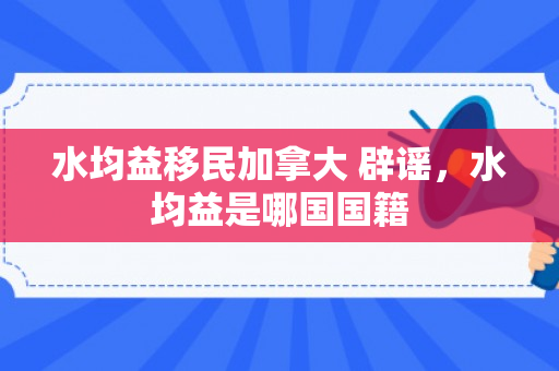 水均益移民加拿大 辟谣，水均益是哪国国籍
