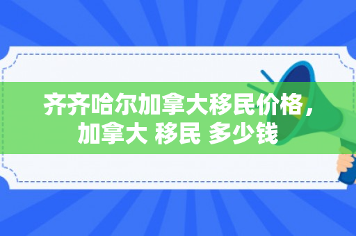 齐齐哈尔加拿大移民价格，加拿大 移民 多少钱