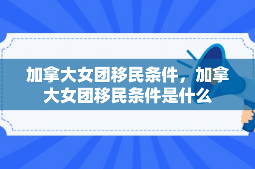 加拿大女团移民条件，加拿大女团移民条件是什么