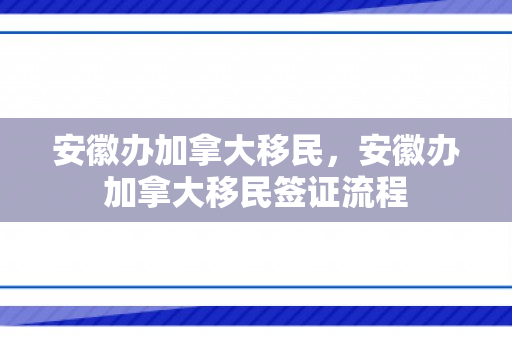 安徽办加拿大移民，安徽办加拿大移民签证流程