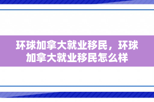 环球加拿大就业移民，环球加拿大就业移民怎么样