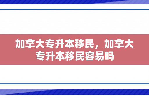 加拿大专升本移民，加拿大专升本移民容易吗