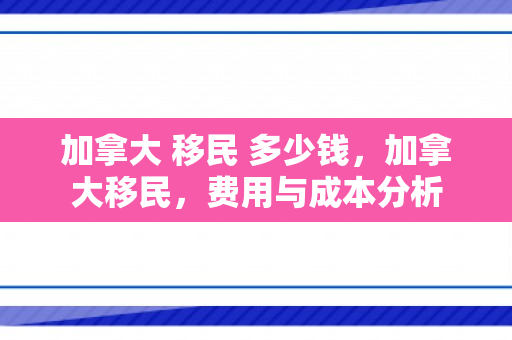加拿大 移民 多少钱，加拿大移民，费用与成本分析
