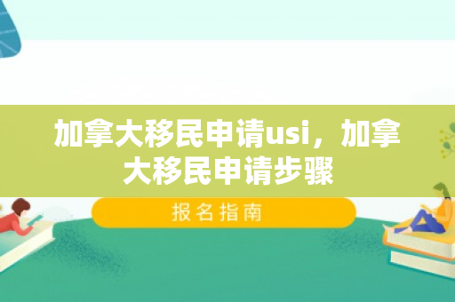加拿大移民申请usi，加拿大移民申请步骤