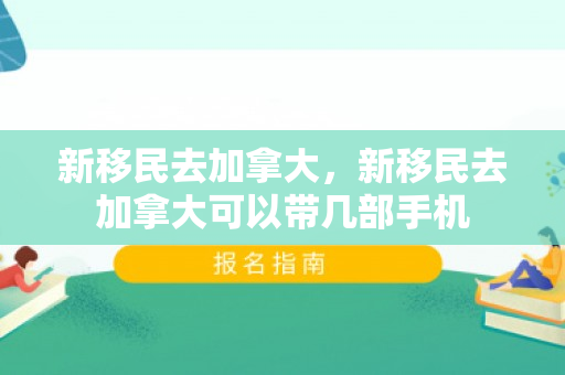 新移民去加拿大，新移民去加拿大可以带几部手机