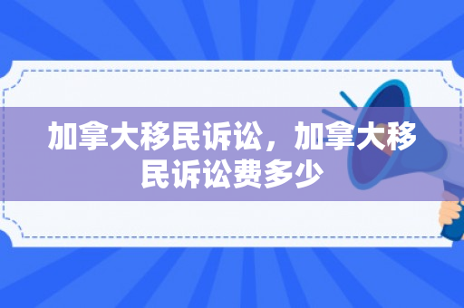 加拿大移民诉讼，加拿大移民诉讼费多少