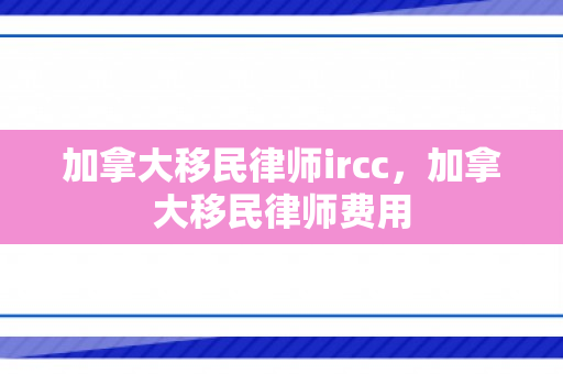 加拿大移民律师ircc，加拿大移民律师费用