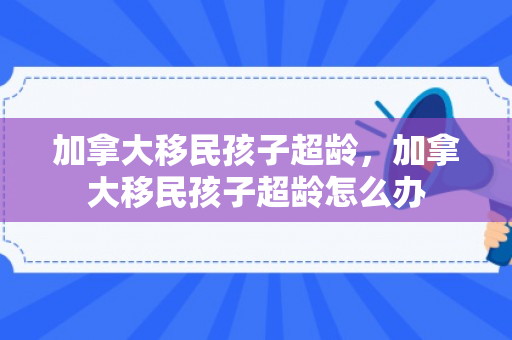 加拿大移民孩子超龄，加拿大移民孩子超龄怎么办