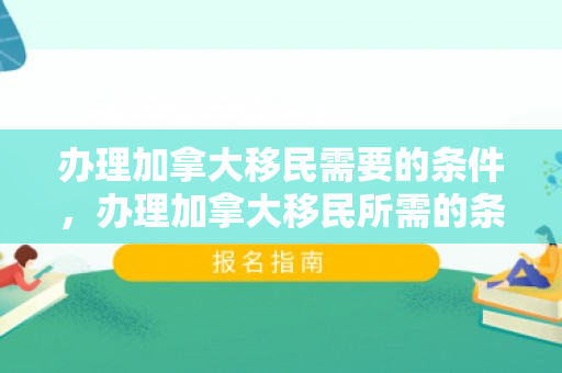 办理加拿大移民需要的条件，办理加拿大移民所需的条件