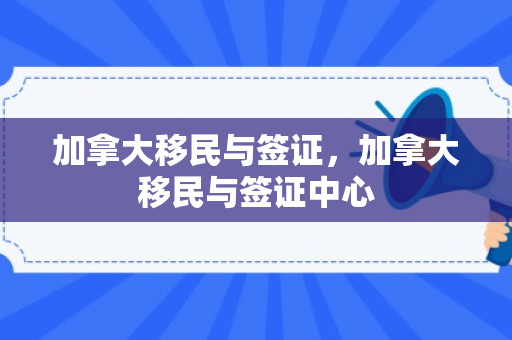 加拿大移民与签证，加拿大移民与签证中心
