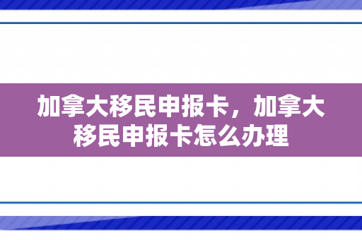 加拿大移民申报卡，加拿大移民申报卡怎么办理