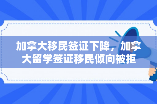 加拿大移民签证下降，加拿大留学签证移民倾向被拒