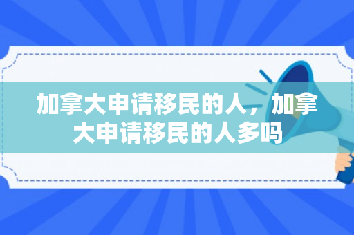 加拿大申请移民的人，加拿大申请移民的人多吗