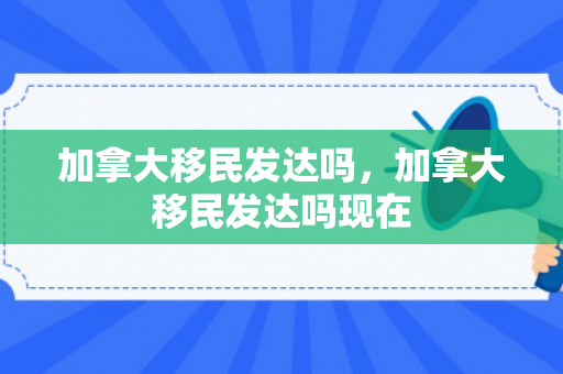 加拿大移民发达吗，加拿大移民发达吗现在