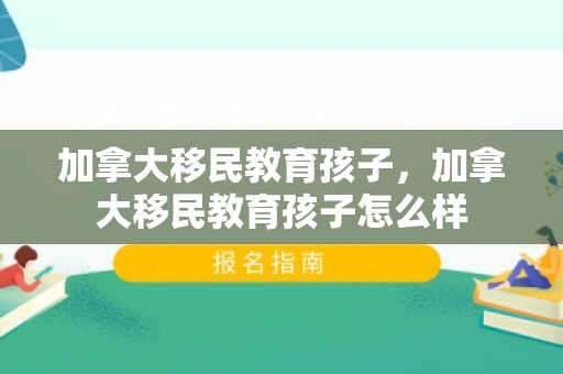 加拿大移民教育孩子，加拿大移民教育孩子怎么样