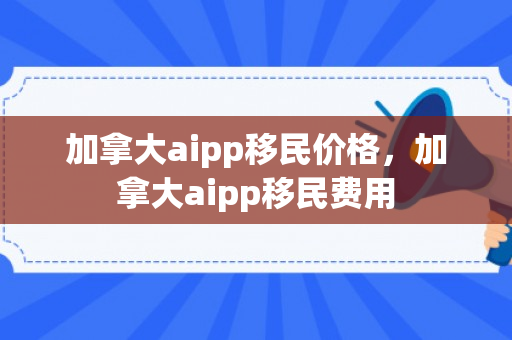 加拿大aipp移民价格，加拿大aipp移民费用