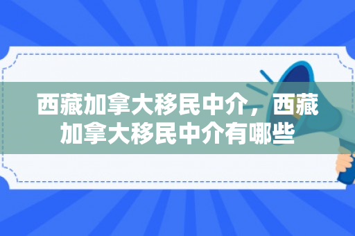 西藏加拿大移民中介，西藏加拿大移民中介有哪些