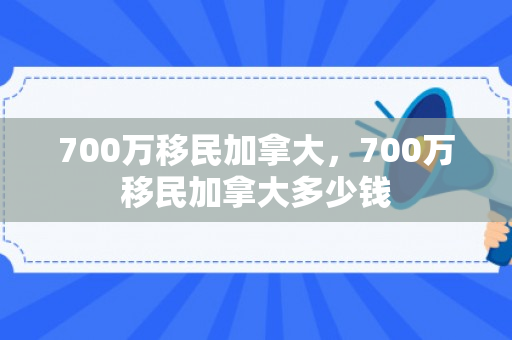 700万移民加拿大，700万移民加拿大多少钱