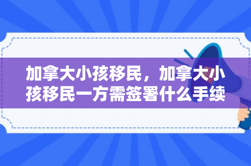 加拿大小孩移民，加拿大小孩移民一方需签署什么手续