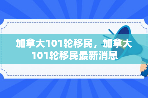 加拿大101轮移民，加拿大101轮移民最新消息