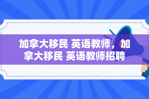 加拿大移民 英语教师，加拿大移民 英语教师招聘