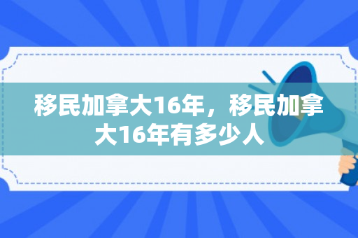 移民加拿大16年，移民加拿大16年有多少人