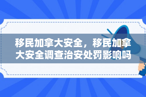 移民加拿大安全，移民加拿大安全调查治安处罚影响吗