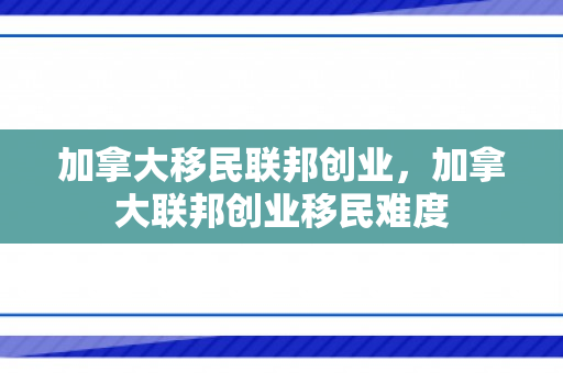 加拿大移民联邦创业，加拿大联邦创业移民难度