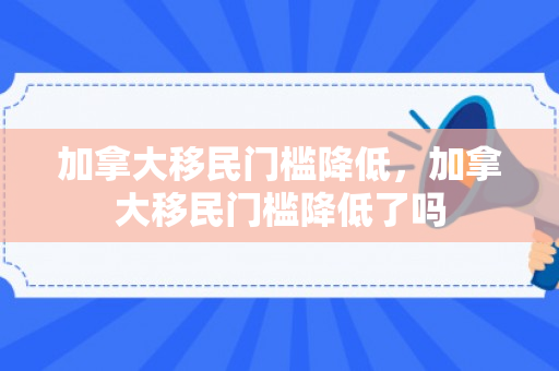 加拿大移民门槛降低，加拿大移民门槛降低了吗