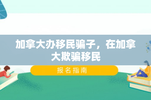 加拿大办移民骗子，在加拿大欺骗移民