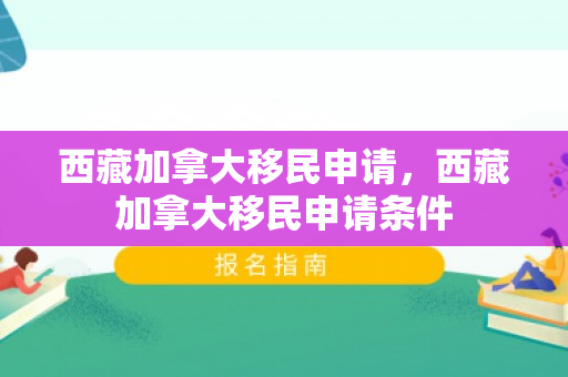 西藏加拿大移民申请，西藏加拿大移民申请条件