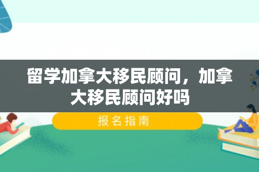 留学加拿大移民顾问，加拿大移民顾问好吗
