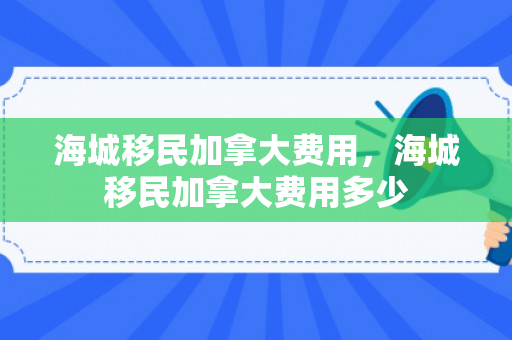 海城移民加拿大费用，海城移民加拿大费用多少
