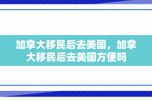 加拿大移民后去美国，加拿大移民后去美国方便吗