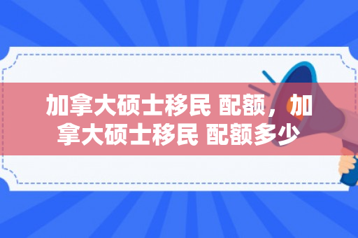 加拿大硕士移民 配额，加拿大硕士移民 配额多少