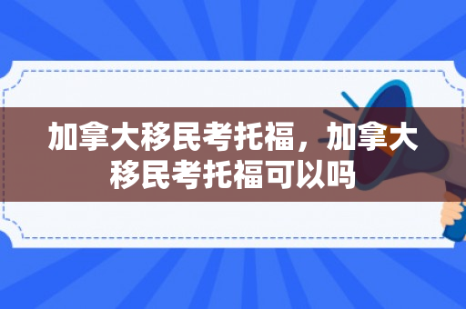加拿大移民考托福，加拿大移民考托福可以吗
