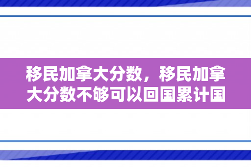 移民加拿大分数，移民加拿大分数不够可以回国累计国内工作经验吗