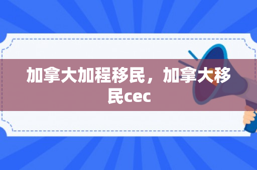 加拿大加程移民，加拿大移民cec