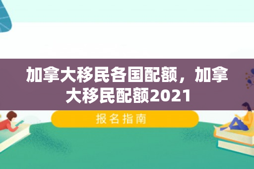 加拿大移民各国配额，加拿大移民配额2021