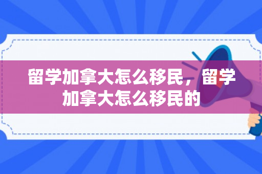 留学加拿大怎么移民，留学加拿大怎么移民的