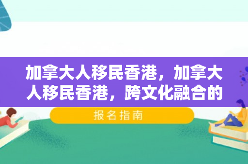 加拿大人移民香港，加拿大人移民香港，跨文化融合的新篇章