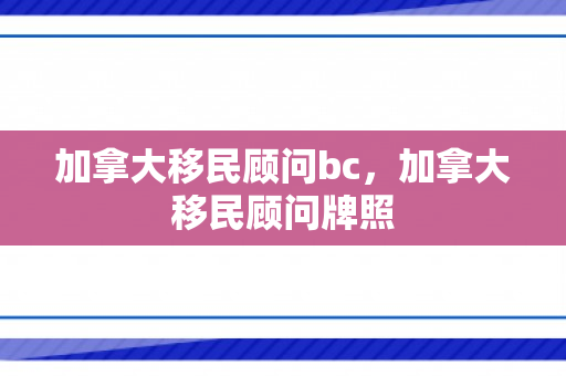 加拿大移民顾问bc，加拿大移民顾问牌照