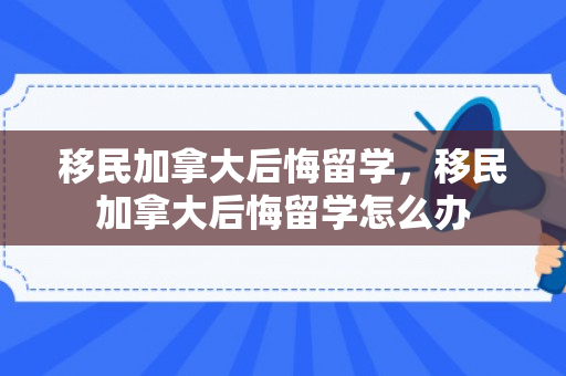 移民加拿大后悔留学，移民加拿大后悔留学怎么办