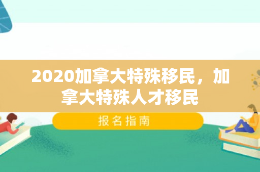 2020加拿大特殊移民，加拿大特殊人才移民