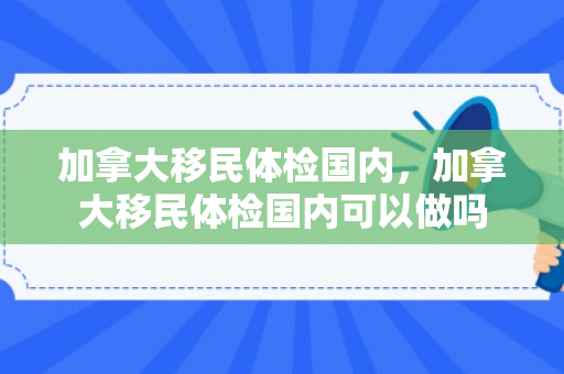 加拿大移民体检国内，加拿大移民体检国内可以做吗