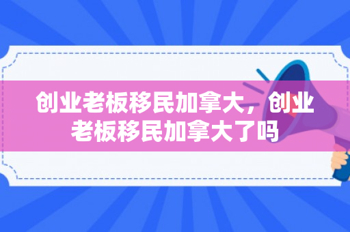 创业老板移民加拿大，创业老板移民加拿大了吗